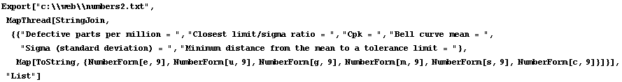 Export["c:\\web\\numbers2.txt",  MapThread[StringJoin, {{"Defective parts per million = ", "Closest limit/sigma ratio = ", "Cpk = ", "Bell curve mean = ", "Sigma (standard deviation) = ", "Minimum distance from the mean to a tolerance limit = "},  Map[ToString, {NumberForm[e, 9], NumberForm[u, 9], NumberForm[g, 9], NumberForm[m, 9], NumberForm[s, 9], NumberForm[c, 9]}]}], "List"]